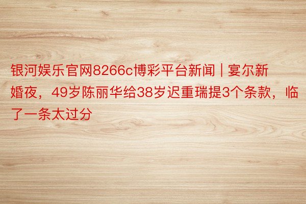 银河娱乐官网8266c博彩平台新闻 | 宴尔新婚夜，49岁陈丽华给38岁迟重瑞提3个条款，临了一条太过分