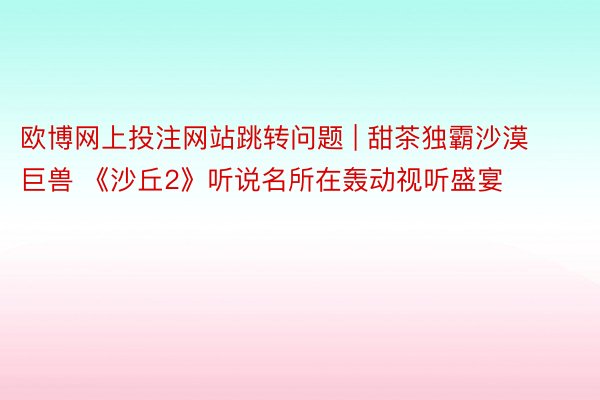 欧博网上投注网站跳转问题 | 甜茶独霸沙漠巨兽 《沙丘2》听说名所在轰动视听盛宴