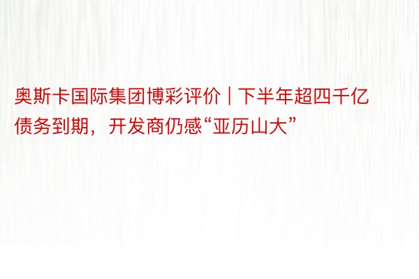 奥斯卡国际集团博彩评价 | 下半年超四千亿债务到期，开发商仍感“亚历山大”