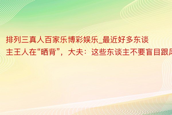 排列三真人百家乐博彩娱乐_最近好多东谈主王人在“晒背”，大夫：这些东谈主不要盲目跟风