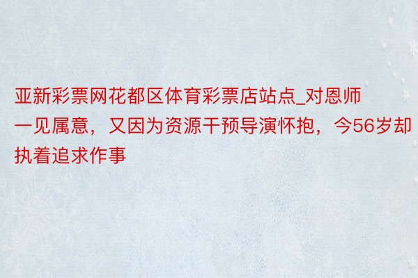 亚新彩票网花都区体育彩票店站点_对恩师一见属意，又因为资源干预导演怀抱，今56岁却执着追求作事