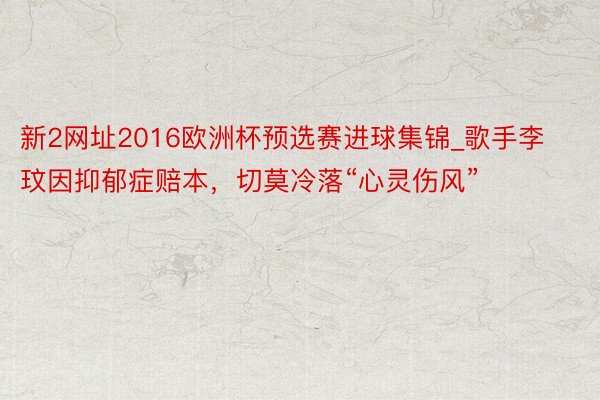 新2网址2016欧洲杯预选赛进球集锦_歌手李玟因抑郁症赔本，切莫冷落“心灵伤风”