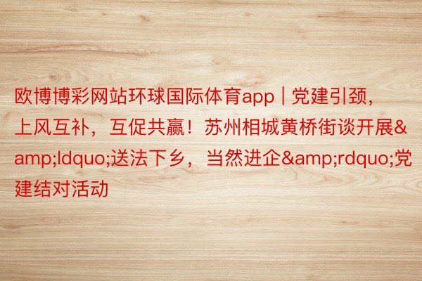 欧博博彩网站环球国际体育app | 党建引颈，上风互补，互促共赢！苏州相城黄桥街谈开展&ldquo;送法下乡，当然进企&rdquo;党建结对活动