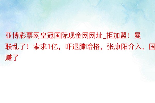 亚博彩票网皇冠国际现金网网址_拒加盟！曼联乱了！索求1亿，吓退滕哈格，张康阳介入，国米赚了