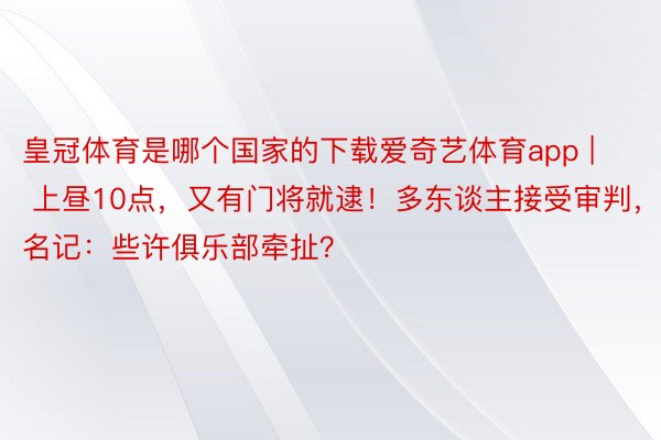 皇冠体育是哪个国家的下载爱奇艺体育app | 上昼10点，又有门将就逮！多东谈主接受审判，名记：些许俱乐部牵扯？