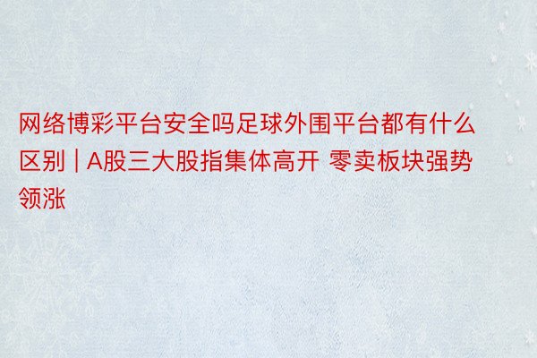 网络博彩平台安全吗足球外围平台都有什么区别 | A股三大股指集体高开 零卖板块强势领涨