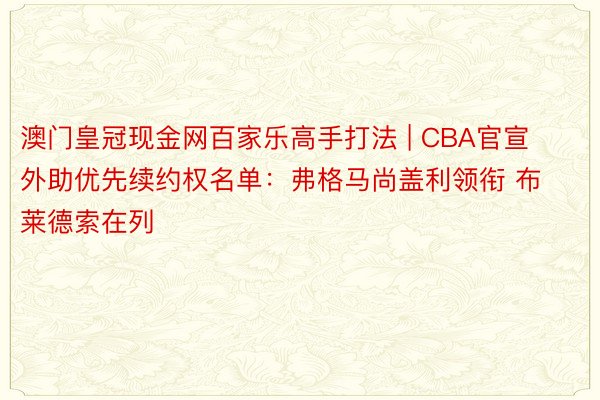 澳门皇冠现金网百家乐高手打法 | CBA官宣外助优先续约权名单：弗格马尚盖利领衔 布莱德索在列