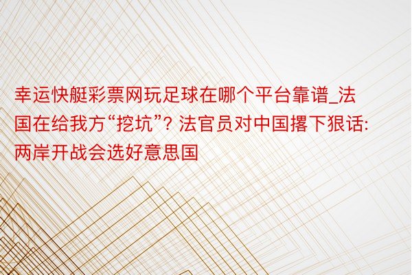 幸运快艇彩票网玩足球在哪个平台靠谱_法国在给我方“挖坑”? 法官员对中国撂下狠话: 两岸开战会选好意思国