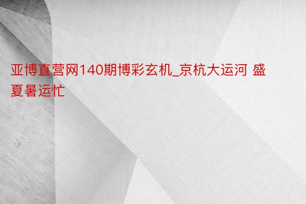 亚博直营网140期博彩玄机_京杭大运河 盛夏暑运忙