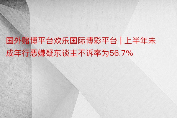 国外赌博平台欢乐国际博彩平台 | 上半年未成年行恶嫌疑东谈主不诉率为56.7%