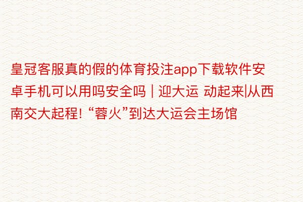 皇冠客服真的假的体育投注app下载软件安卓手机可以用吗安全吗 | 迎大运 动起来|从西南交大起程! “蓉火”到达大运会主场馆