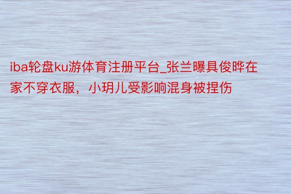 iba轮盘ku游体育注册平台_张兰曝具俊晔在家不穿衣服，小玥儿受影响混身被捏伤