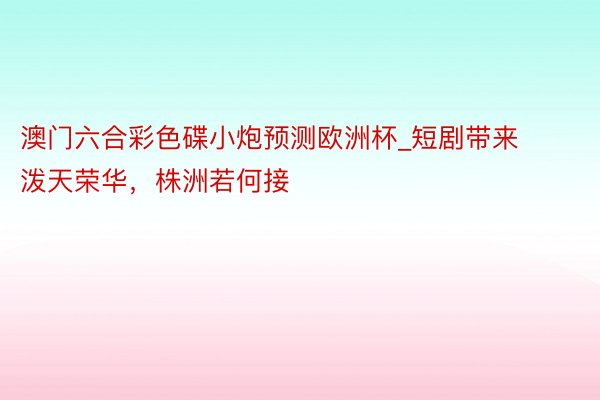 澳门六合彩色碟小炮预测欧洲杯_短剧带来泼天荣华，株洲若何接