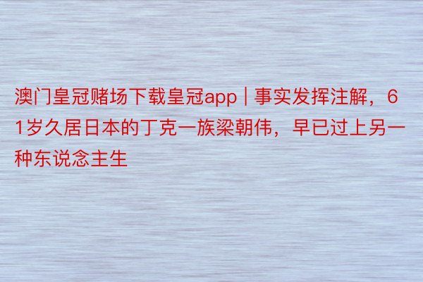 澳门皇冠赌场下载皇冠app | 事实发挥注解，61岁久居日本的丁克一族梁朝伟，早已过上另一种东说念主生