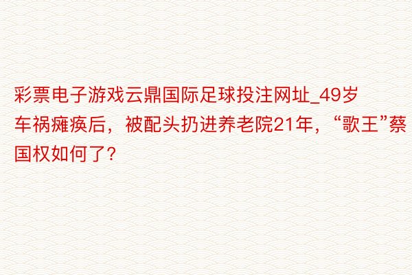 彩票电子游戏云鼎国际足球投注网址_49岁车祸瘫痪后，被配头扔进养老院21年，“歌王”蔡国权如何了?