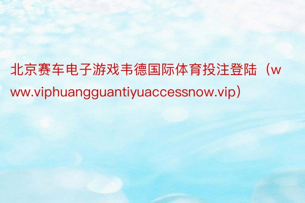 北京赛车电子游戏韦德国际体育投注登陆（www.viphuangguantiyuaccessnow.vip）