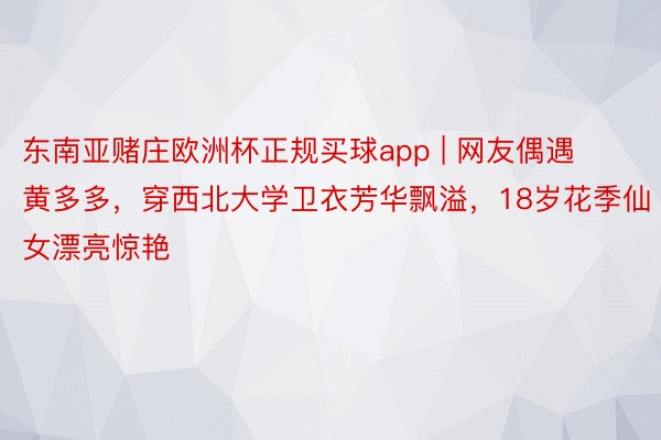 东南亚赌庄欧洲杯正规买球app | 网友偶遇黄多多，穿西北大学卫衣芳华飘溢，18岁花季仙女漂亮惊艳