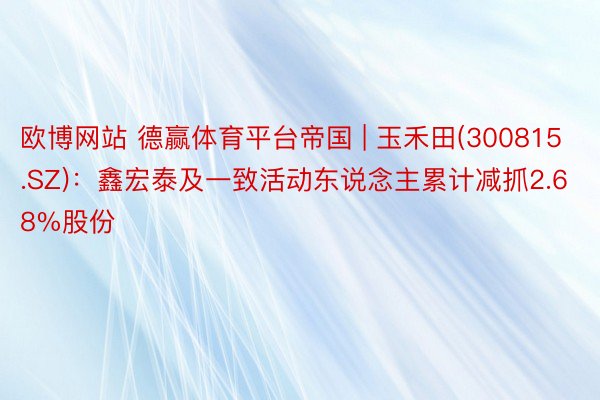 欧博网站 德赢体育平台帝国 | 玉禾田(300815.SZ)：鑫宏泰及一致活动东说念主累计减抓2.68%股份