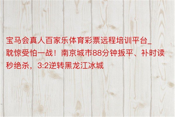 宝马会真人百家乐体育彩票远程培训平台_耽惊受怕一战！南京城市88分钟扳平、补时读秒绝杀，3:2逆转黑龙江冰城