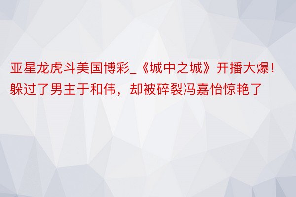 亚星龙虎斗美国博彩_《城中之城》开播大爆！躲过了男主于和伟，却被碎裂冯嘉怡惊艳了