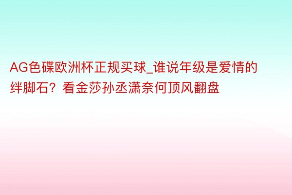 AG色碟欧洲杯正规买球_谁说年级是爱情的绊脚石？看金莎孙丞潇奈何顶风翻盘