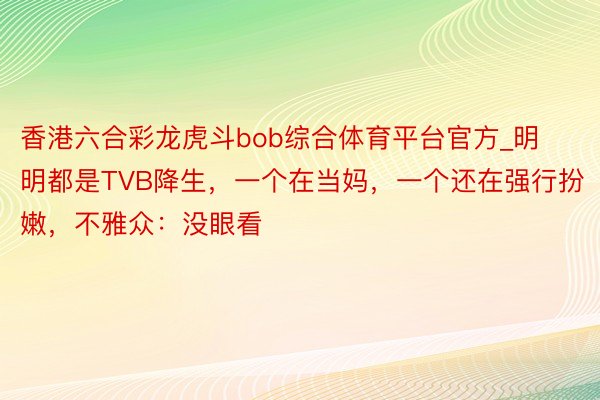 香港六合彩龙虎斗bob综合体育平台官方_明明都是TVB降生，一个在当妈，一个还在强行扮嫩，不雅众：没眼看