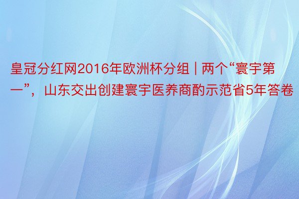 皇冠分红网2016年欧洲杯分组 | 两个“寰宇第一”，山东交出创建寰宇医养商酌示范省5年答卷