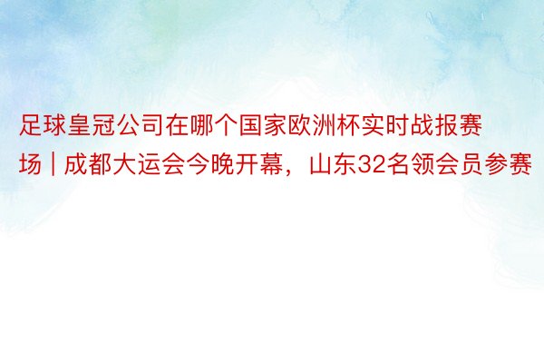 足球皇冠公司在哪个国家欧洲杯实时战报赛场 | 成都大运会今晚开幕，山东32名领会员参赛