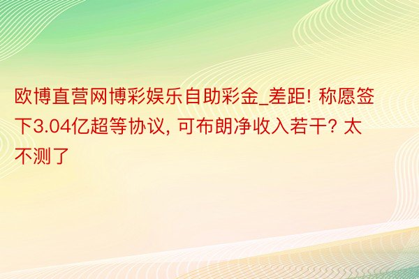 欧博直营网博彩娱乐自助彩金_差距! 称愿签下3.04亿超等协议, 可布朗净收入若干? 太不测了