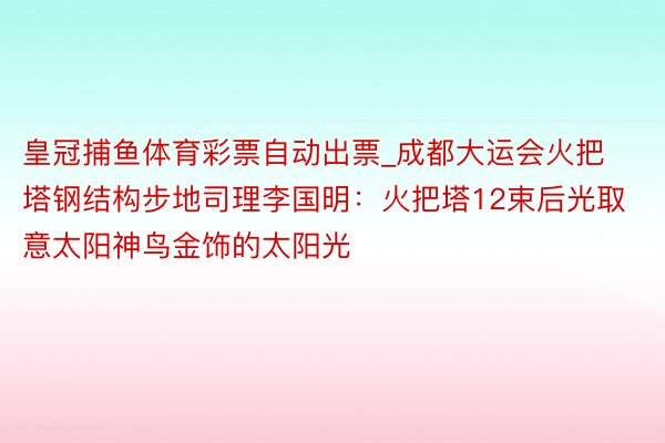 皇冠捕鱼体育彩票自动出票_成都大运会火把塔钢结构步地司理李国明：火把塔12束后光取意太阳神鸟金饰的太阳光