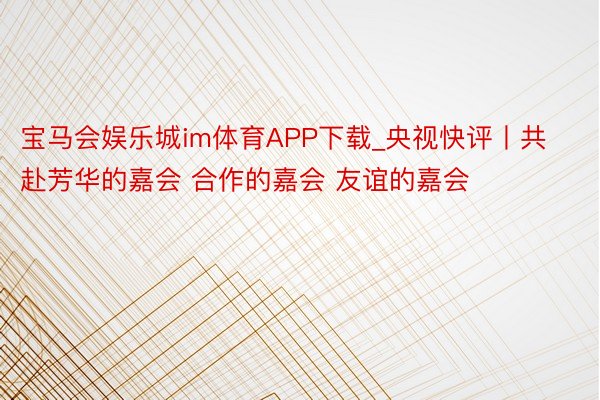 宝马会娱乐城im体育APP下载_央视快评丨共赴芳华的嘉会 合作的嘉会 友谊的嘉会