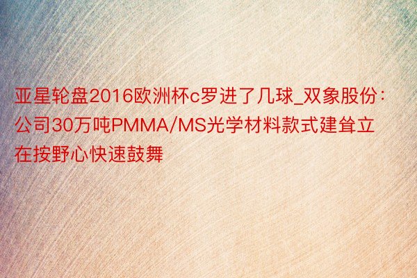 亚星轮盘2016欧洲杯c罗进了几球_双象股份：公司30万吨PMMA/MS光学材料款式建耸立在按野心快速鼓舞