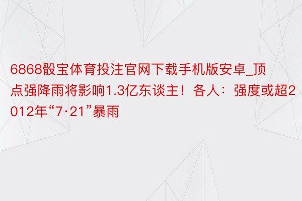 6868骰宝体育投注官网下载手机版安卓_顶点强降雨将影响1.3亿东谈主！各人：强度或超2012年“7·21”暴雨