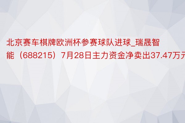 北京赛车棋牌欧洲杯参赛球队进球_瑞晟智能（688215）7月28日主力资金净卖出37.47万元