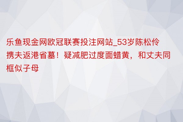 乐鱼现金网欧冠联赛投注网站_53岁陈松伶携夫返港省墓！疑减肥过度面蜡黄，和丈夫同框似子母