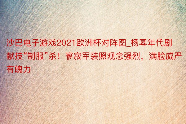 沙巴电子游戏2021欧洲杯对阵图_杨幂年代剧献技“制服”杀！寥寂军装照观念强烈，满脸威严有魄力