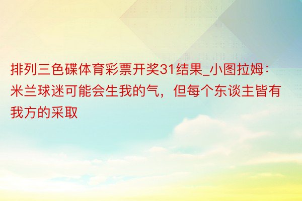 排列三色碟体育彩票开奖31结果_小图拉姆：米兰球迷可能会生我的气，但每个东谈主皆有我方的采取