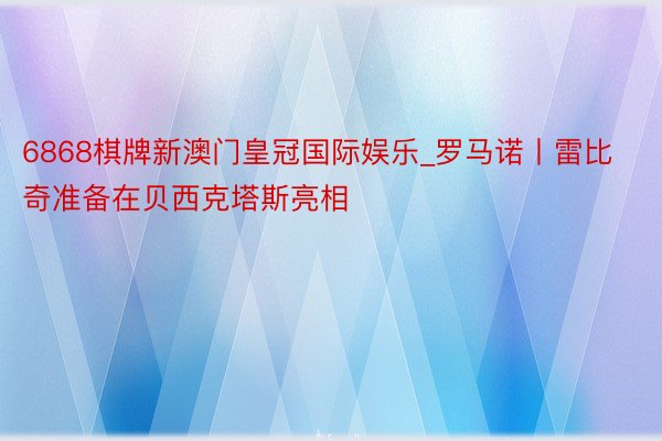 6868棋牌新澳门皇冠国际娱乐_罗马诺丨雷比奇准备在贝西克塔斯亮相