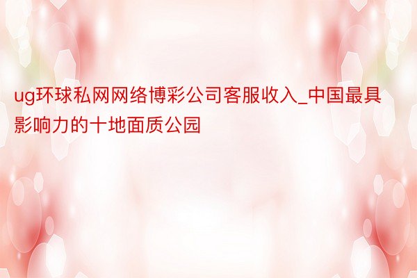 ug环球私网网络博彩公司客服收入_中国最具影响力的十地面质公园