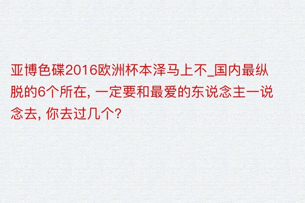 亚博色碟2016欧洲杯本泽马上不_国内最纵脱的6个所在, 一定要和最爱的东说念主一说念去, 你去过几个?