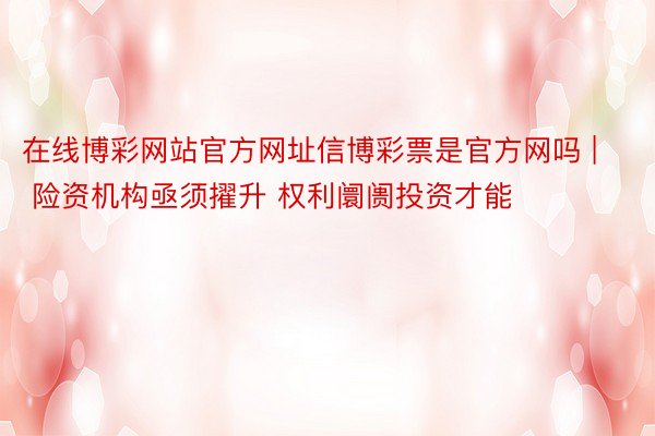 在线博彩网站官方网址信博彩票是官方网吗 | 险资机构亟须擢升 权利阛阓投资才能