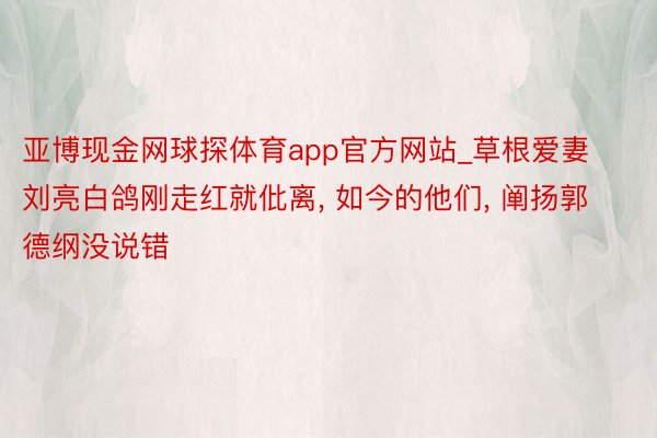 亚博现金网球探体育app官方网站_草根爱妻刘亮白鸽刚走红就仳离, 如今的他们, 阐扬郭德纲没说错