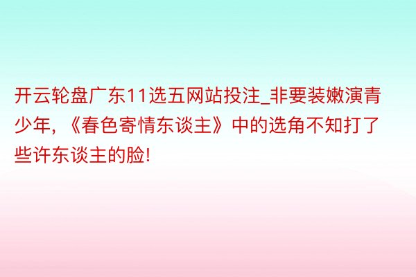 开云轮盘广东11选五网站投注_非要装嫩演青少年, 《春色寄情东谈主》中的选角不知打了些许东谈主的脸!