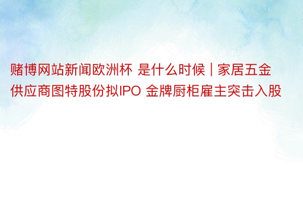 赌博网站新闻欧洲杯 是什么时候 | 家居五金供应商图特股份拟IPO 金牌厨柜雇主突击入股