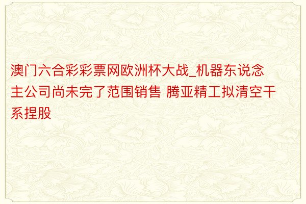 澳门六合彩彩票网欧洲杯大战_机器东说念主公司尚未完了范围销售 腾亚精工拟清空干系捏股