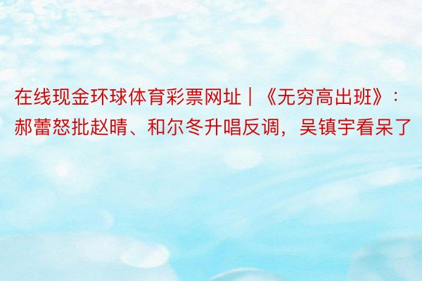 在线现金环球体育彩票网址 | 《无穷高出班》：郝蕾怒批赵晴、和尔冬升唱反调，吴镇宇看呆了