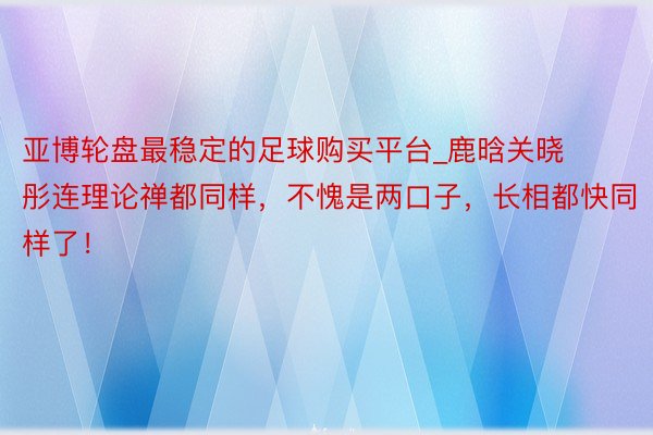 亚博轮盘最稳定的足球购买平台_鹿晗关晓彤连理论禅都同样，不愧是两口子，长相都快同样了！