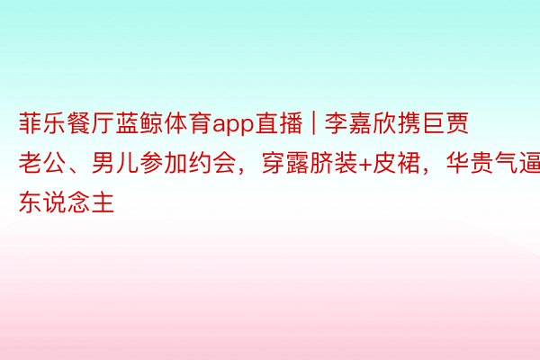 菲乐餐厅蓝鲸体育app直播 | 李嘉欣携巨贾老公、男儿参加约会，穿露脐装+皮裙，华贵气逼东说念主