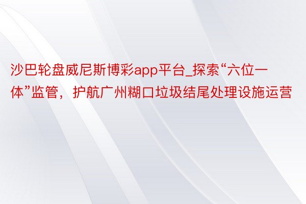 沙巴轮盘威尼斯博彩app平台_探索“六位一体”监管，护航广州糊口垃圾结尾处理设施运营