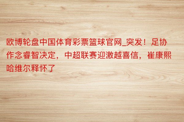 欧博轮盘中国体育彩票篮球官网_突发！足协作念睿智决定，中超联赛迎激越喜信，崔康熙哈维尔释怀了